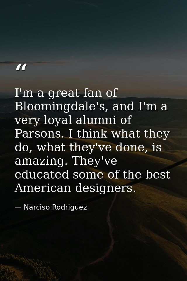 I'm a great fan of Bloomingdale's, and I'm a very loyal alumni of Parsons. I think what they do, what they've done, is a — Narciso Rodriguez