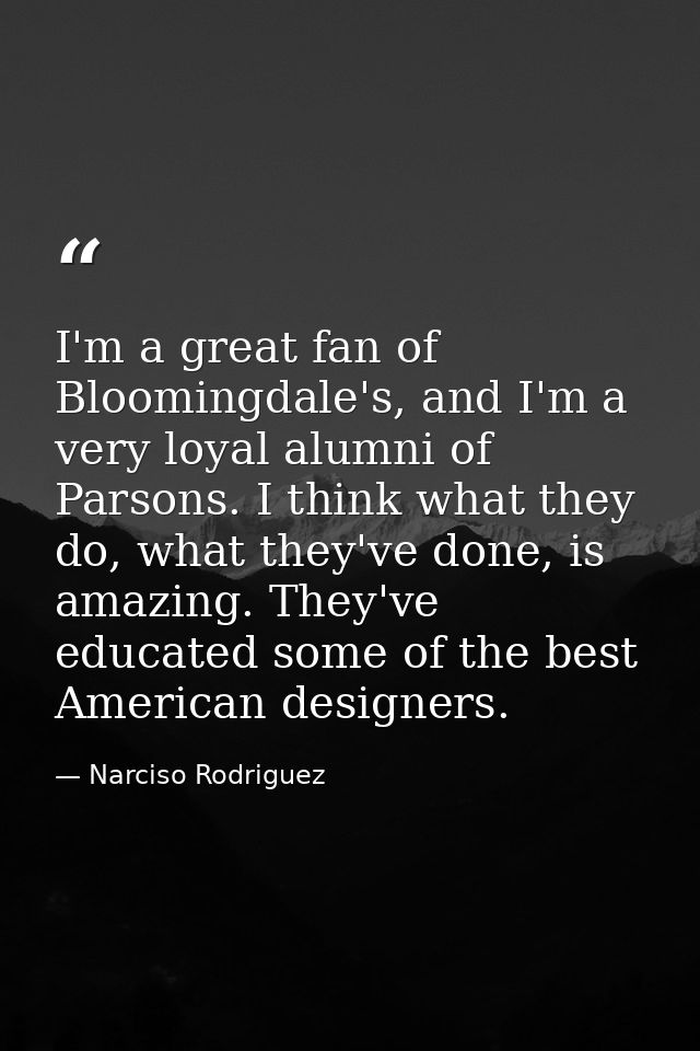 I'm a great fan of Bloomingdale's, and I'm a very loyal alumni of Parsons. I think what they do, what they've done, is a — Narciso Rodriguez