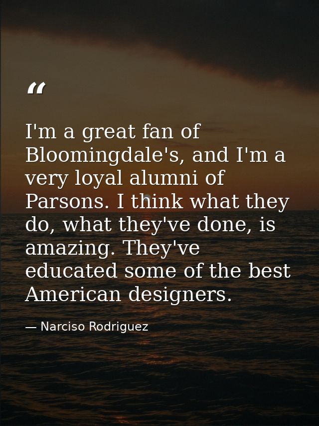 I'm a great fan of Bloomingdale's, and I'm a very loyal alumni of Parsons. I think what they do, what they've done, is a — Narciso Rodriguez
