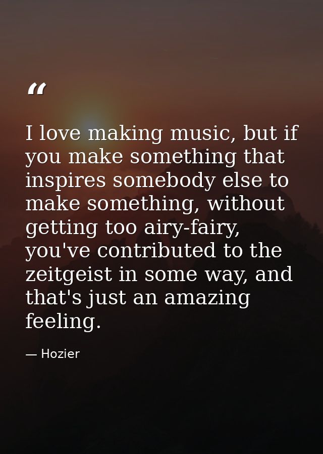 I love making music, but if you make something that inspires somebody else to make something, without getting too airy-f — Hozier