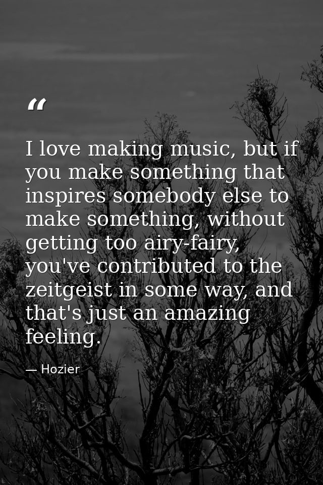 I love making music, but if you make something that inspires somebody else to make something, without getting too airy-f — Hozier