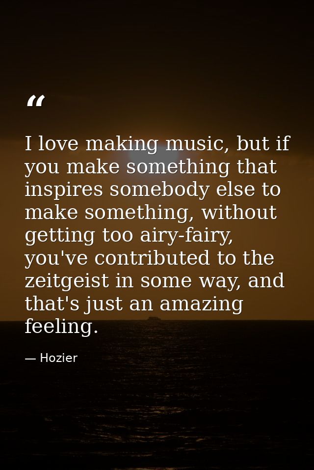 I love making music, but if you make something that inspires somebody else to make something, without getting too airy-f — Hozier