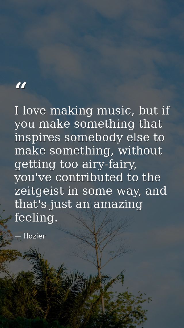 I love making music, but if you make something that inspires somebody else to make something, without getting too airy-f — Hozier