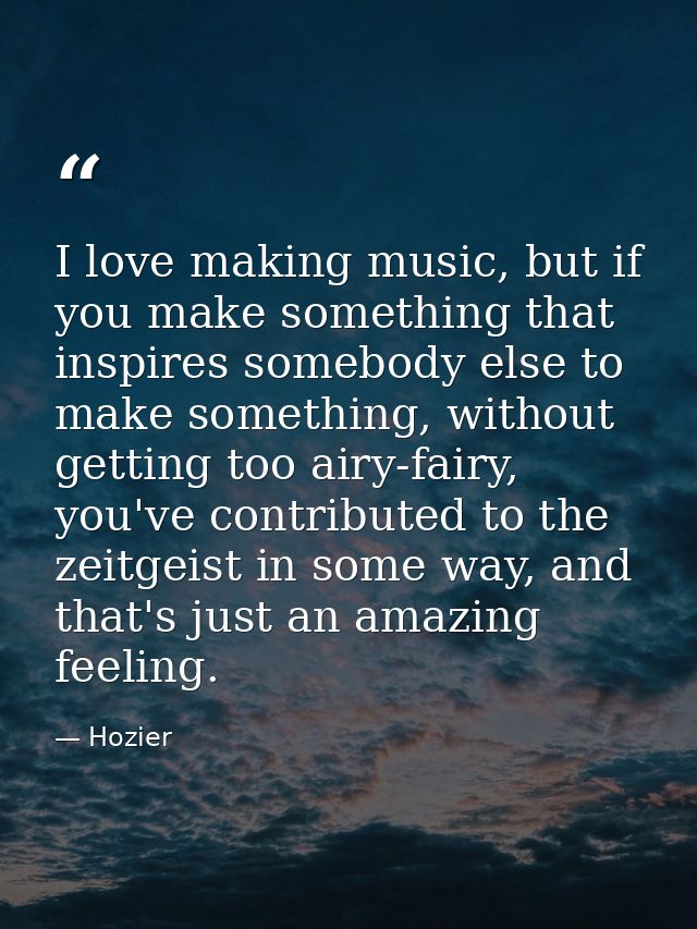 I love making music, but if you make something that inspires somebody else to make something, without getting too airy-f — Hozier