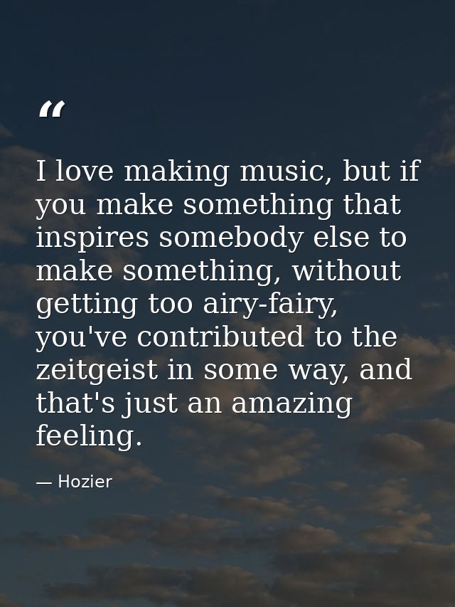 I love making music, but if you make something that inspires somebody else to make something, without getting too airy-f — Hozier