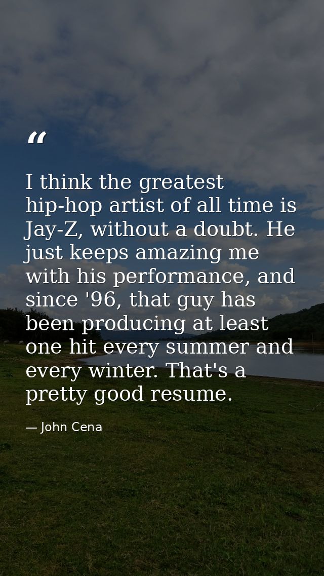I think the greatest hip-hop artist of all time is Jay-Z, without a doubt. He just keeps amazing me with his performance — John Cena