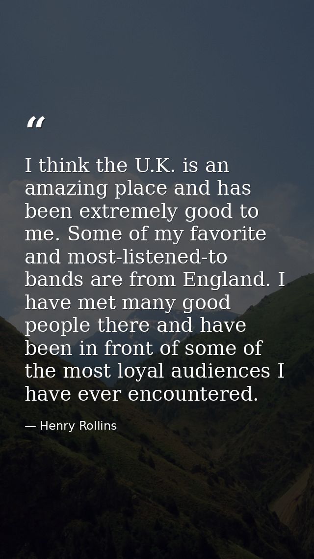 I think the U.K. is an amazing place and has been extremely good to me. Some of my favorite and most-listened-to bands a — Henry Rollins