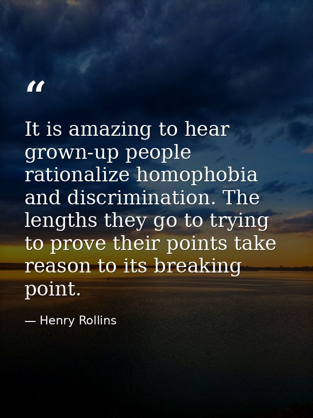 It is amazing to hear grown-up people rationalize homophobia and discrimination. The lengths they go to trying to prove  — Henry Rollins