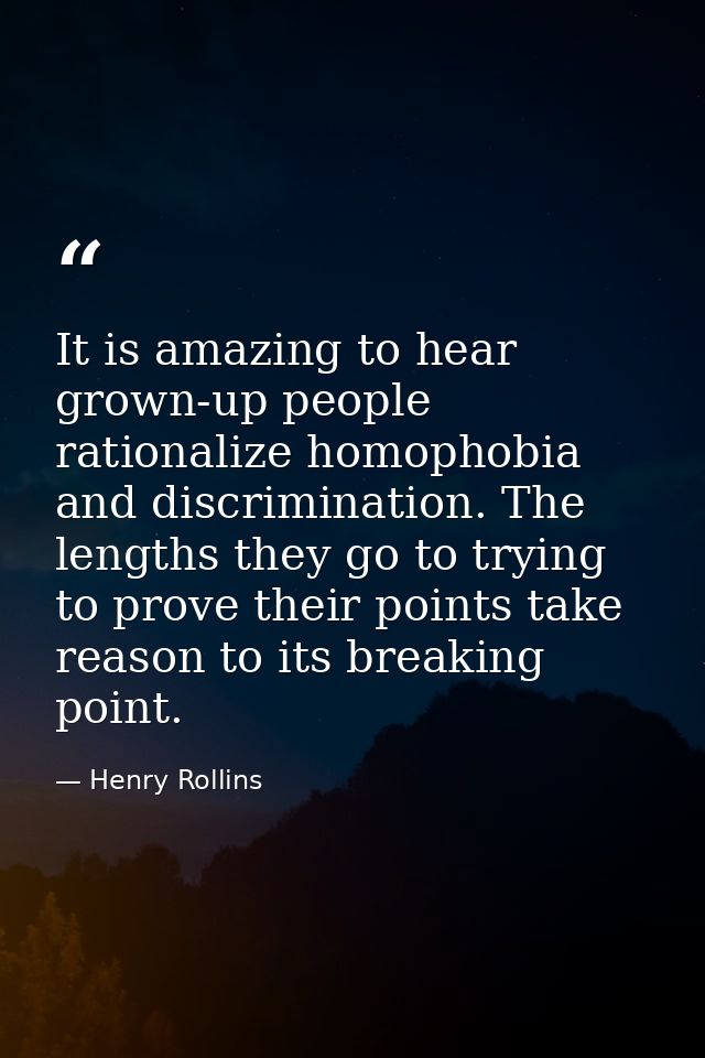 It is amazing to hear grown-up people rationalize homophobia and discrimination. The lengths they go to trying to prove  — Henry Rollins