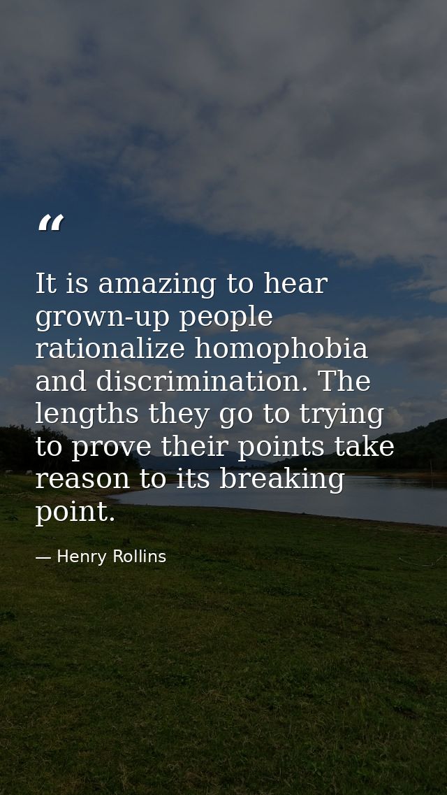 It is amazing to hear grown-up people rationalize homophobia and discrimination. The lengths they go to trying to prove  — Henry Rollins