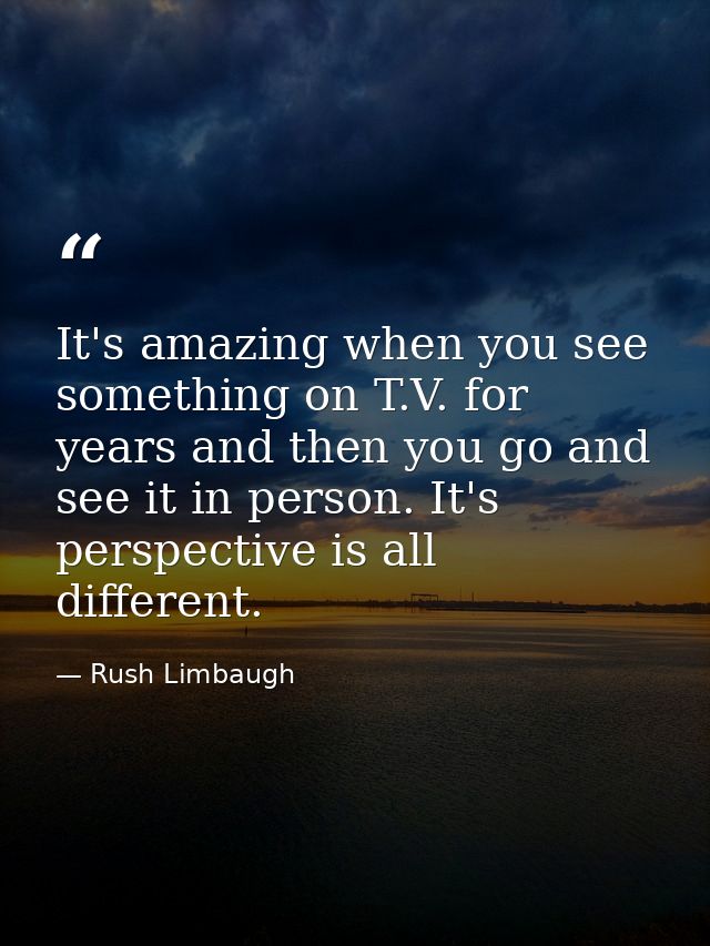 It's amazing when you see something on T.V. for years and then you go and see it in person. It's perspective is all diff — Rush Limbaugh