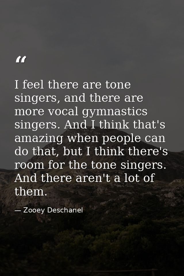 I feel there are tone singers, and there are more vocal gymnastics singers. And I think that's amazing when people can d — Zooey Deschanel