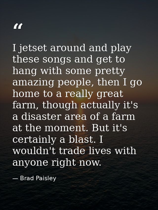 I jetset around and play these songs and get to hang with some pretty amazing people, then I go home to a really great f — Brad Paisley