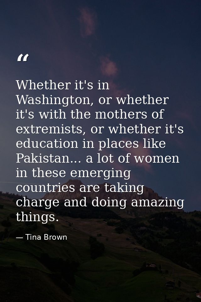 Whether it's in Washington, or whether it's with the mothers of extremists, or whether it's education in places like Pak — Tina Brown