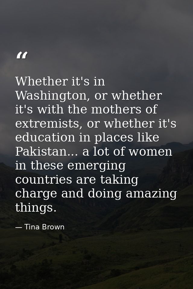 Whether it's in Washington, or whether it's with the mothers of extremists, or whether it's education in places like Pak — Tina Brown