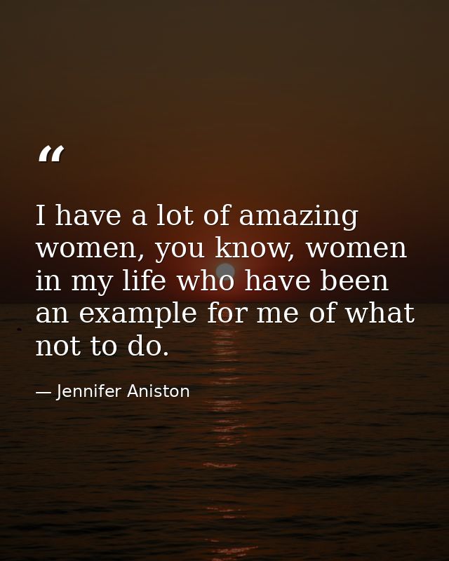 I have a lot of amazing women, you know, women in my life who have been an example for me of what not to do. — Jennifer Aniston