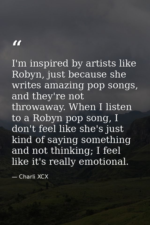I'm inspired by artists like Robyn, just because she writes amazing pop songs, and they're not throwaway. When I listen  — Charli XCX