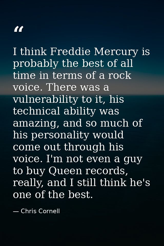 I think Freddie Mercury is probably the best of all time in terms of a rock voice. There was a vulnerability to it, his  — Chris Cornell