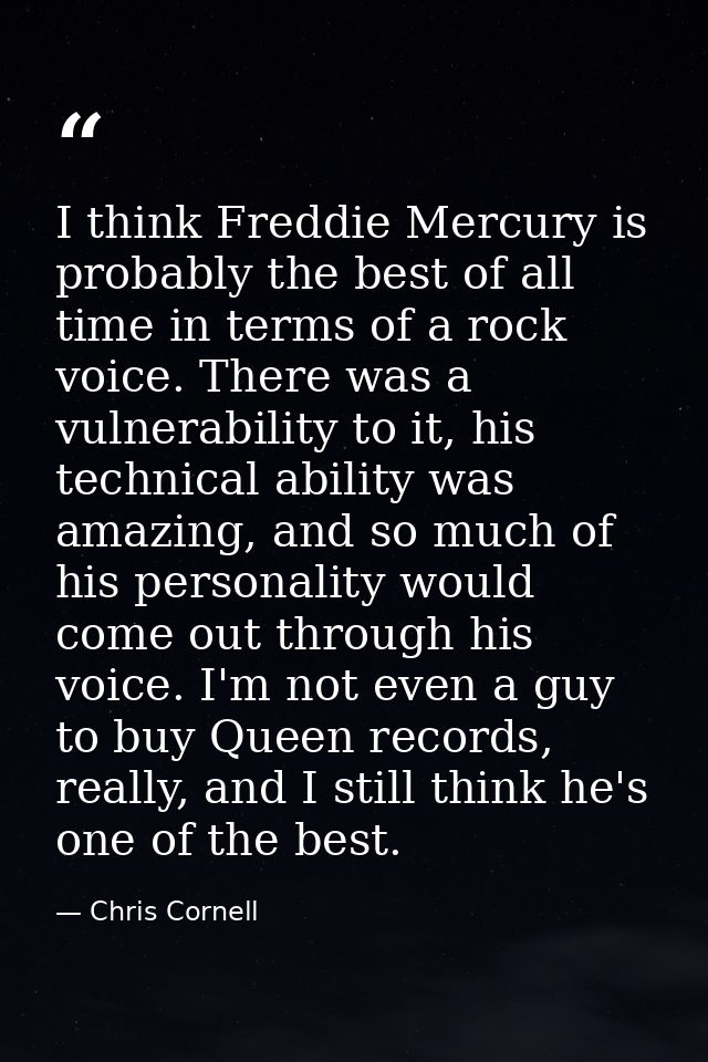 I think Freddie Mercury is probably the best of all time in terms of a rock voice. There was a vulnerability to it, his  — Chris Cornell