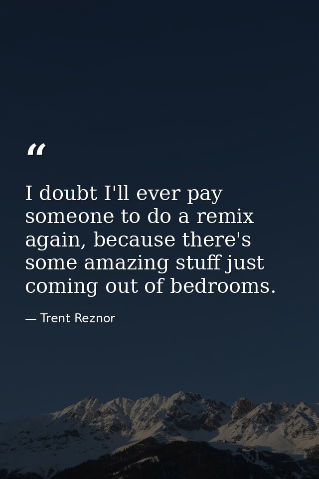 I doubt I'll ever pay someone to do a remix again, because there's some amazing stuff just coming out of bedrooms. — Trent Reznor