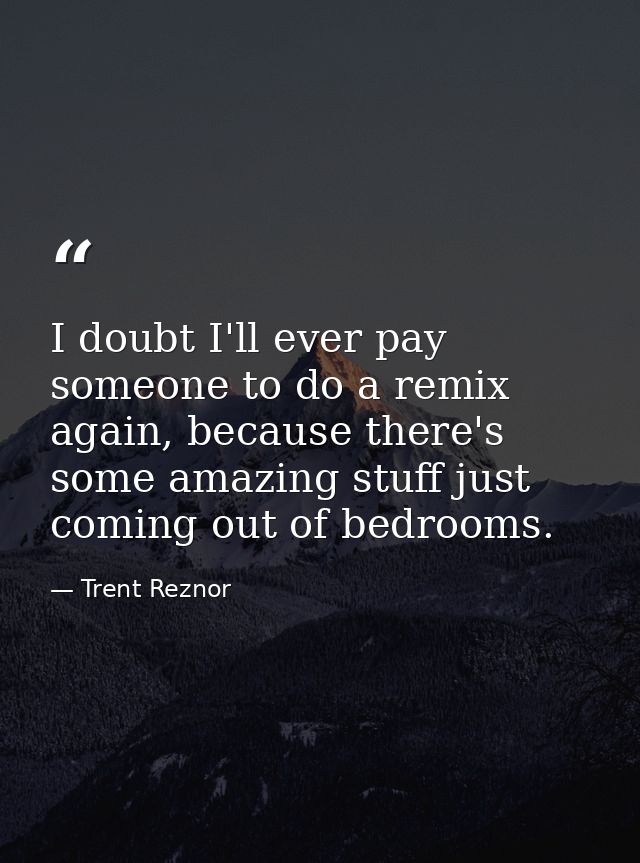 I doubt I'll ever pay someone to do a remix again, because there's some amazing stuff just coming out of bedrooms. — Trent Reznor