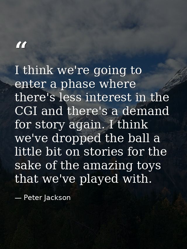 I think we're going to enter a phase where there's less interest in the CGI and there's a demand for story again. I thin — Peter Jackson