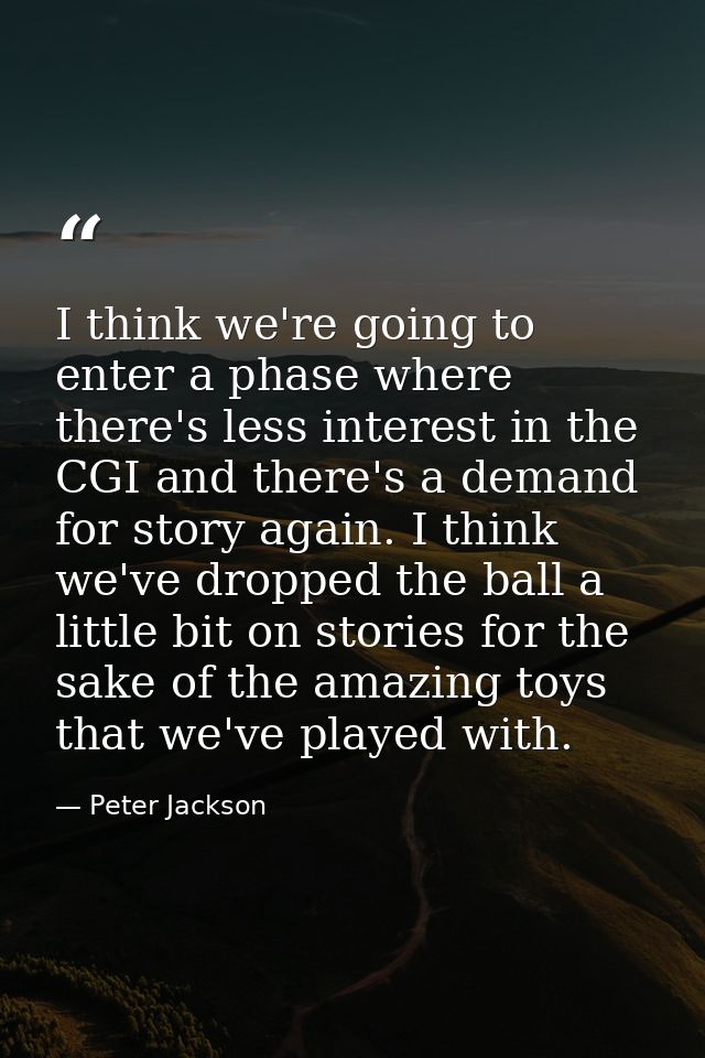 I think we're going to enter a phase where there's less interest in the CGI and there's a demand for story again. I thin — Peter Jackson