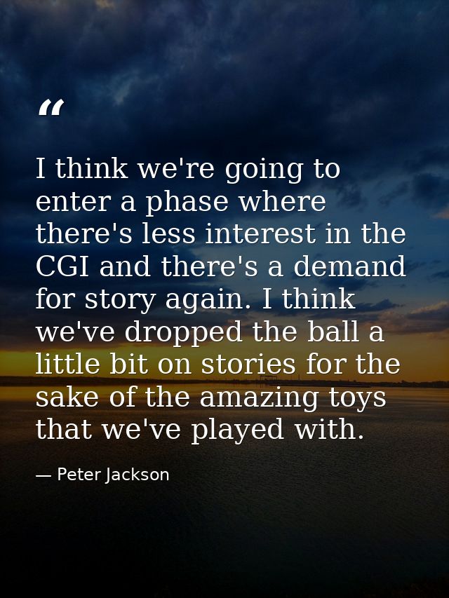 I think we're going to enter a phase where there's less interest in the CGI and there's a demand for story again. I thin — Peter Jackson