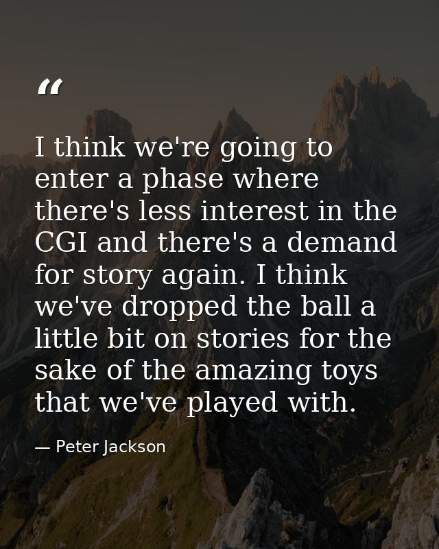 I think we're going to enter a phase where there's less interest in the CGI and there's a demand for story again. I thin — Peter Jackson
