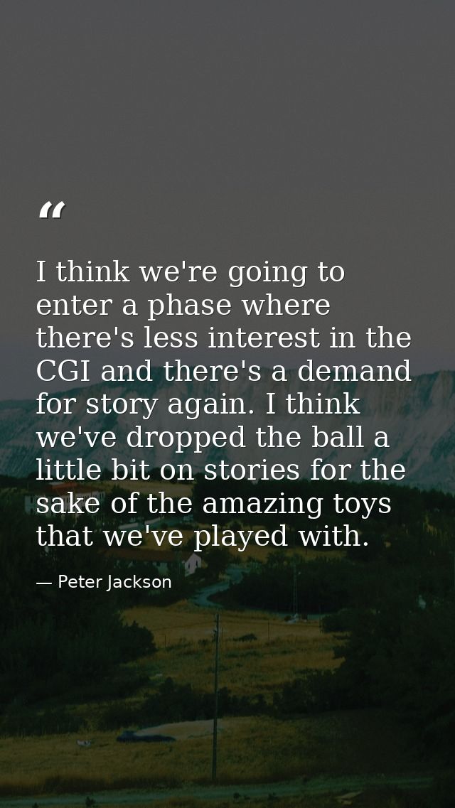 I think we're going to enter a phase where there's less interest in the CGI and there's a demand for story again. I thin — Peter Jackson
