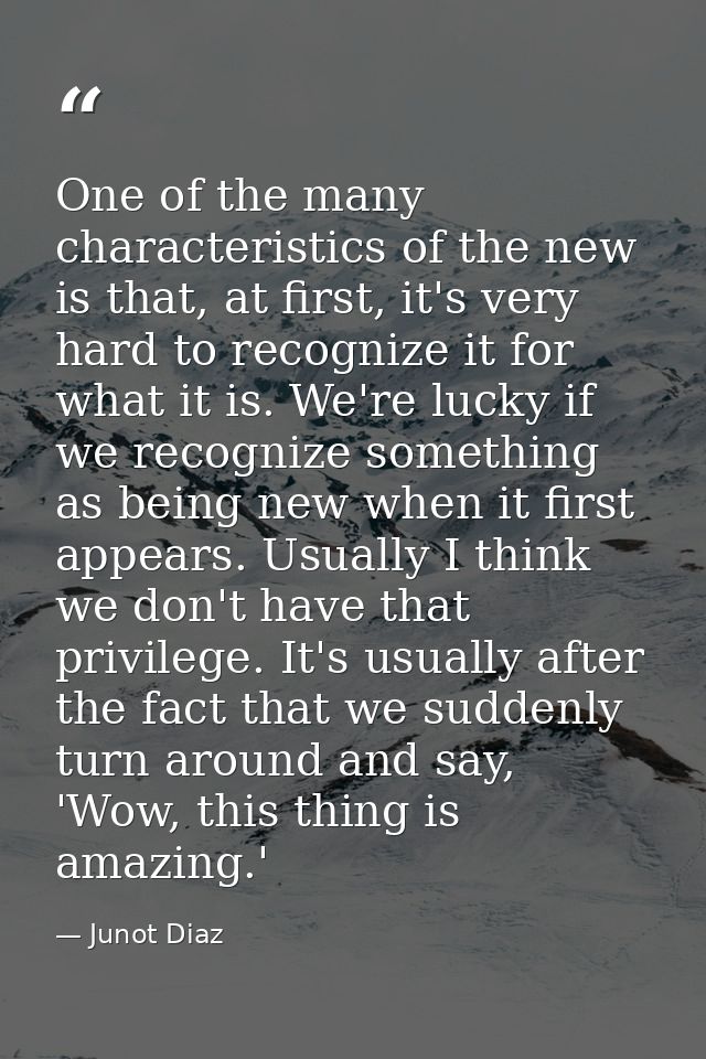 One of the many characteristics of the new is that, at first, it's very hard to recognize it for what it is. We're lucky — Junot Diaz