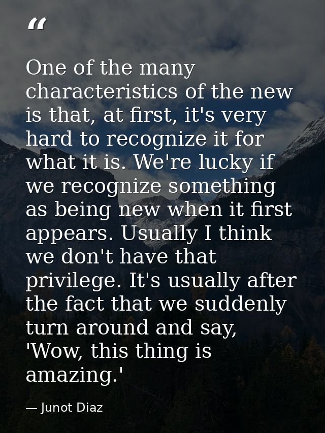 One of the many characteristics of the new is that, at first, it's very hard to recognize it for what it is. We're lucky — Junot Diaz