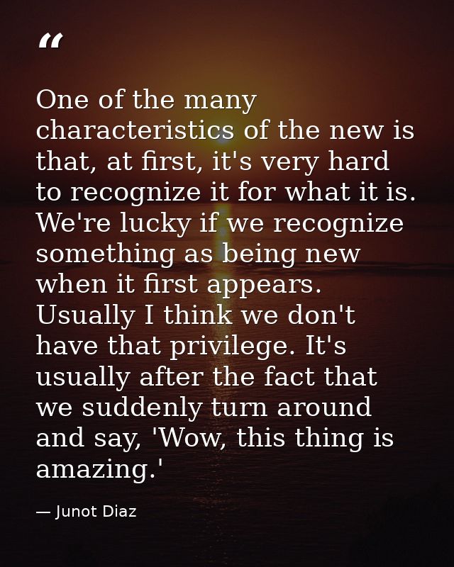 One of the many characteristics of the new is that, at first, it's very hard to recognize it for what it is. We're lucky — Junot Diaz