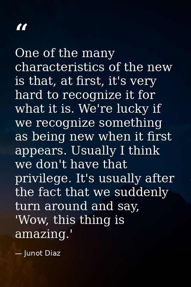One of the many characteristics of the new is that, at first, it's very hard to recognize it for what it is. We're lucky — Junot Diaz