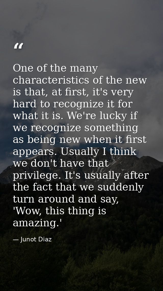 One of the many characteristics of the new is that, at first, it's very hard to recognize it for what it is. We're lucky — Junot Diaz