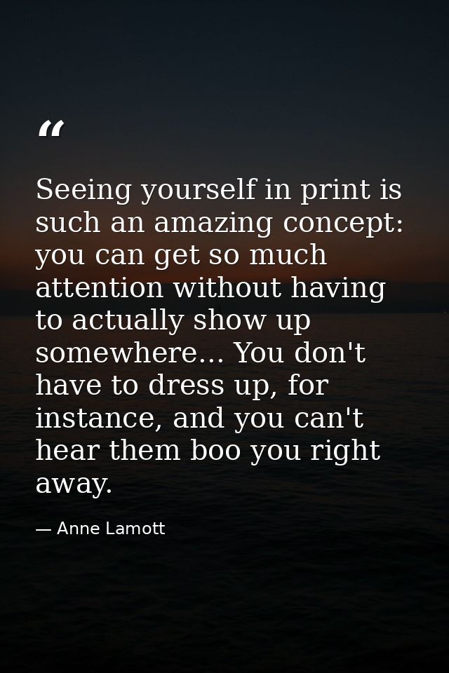 Seeing yourself in print is such an amazing concept: you can get so much attention without having to actually show up so — Anne Lamott