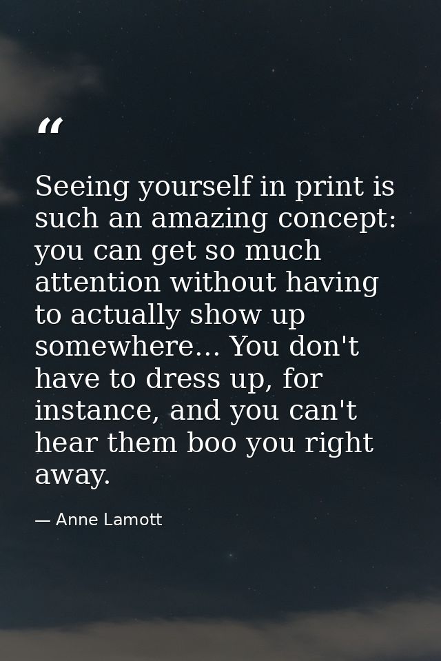 Seeing yourself in print is such an amazing concept: you can get so much attention without having to actually show up so — Anne Lamott