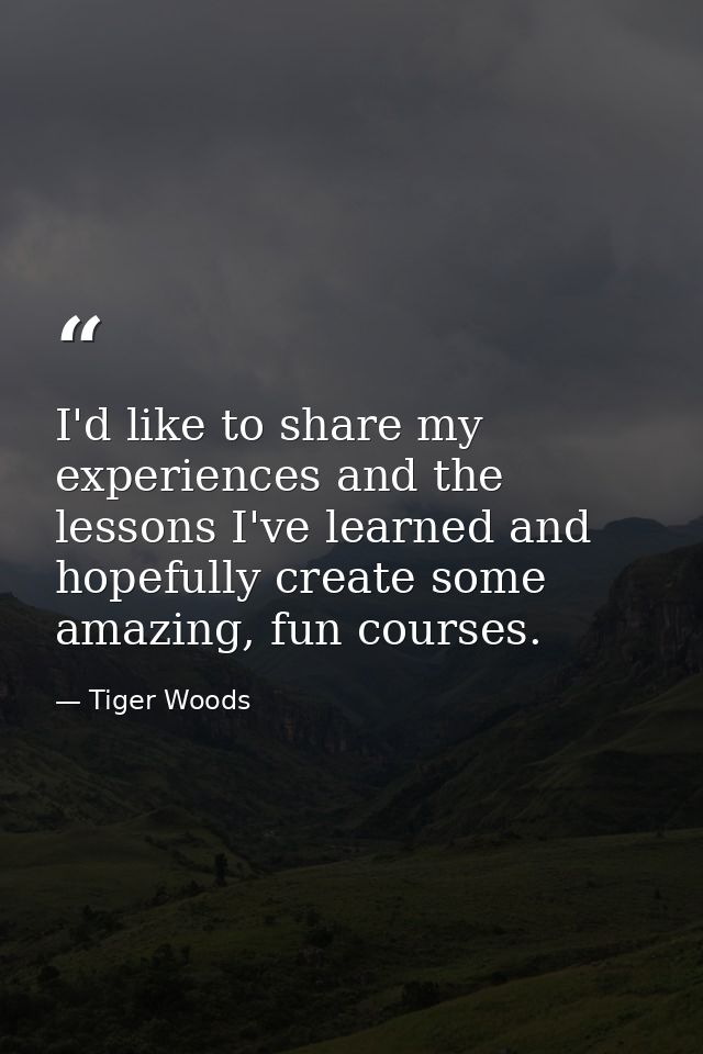 I'd like to share my experiences and the lessons I've learned and hopefully create some amazing, fun courses. — Tiger Woods