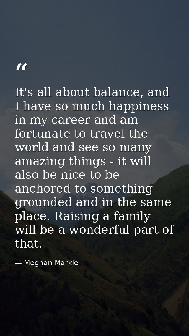It's all about balance, and I have so much happiness in my career and am fortunate to travel the world and see so many a — Meghan Markle