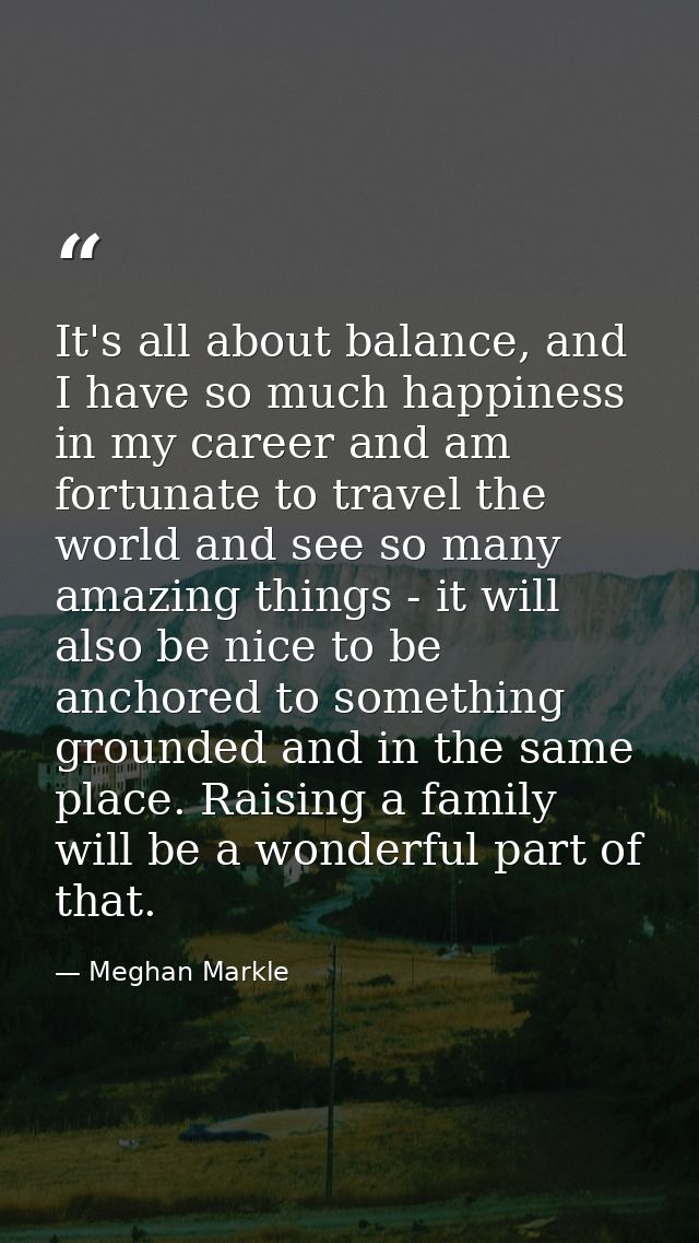 It's all about balance, and I have so much happiness in my career and am fortunate to travel the world and see so many a — Meghan Markle