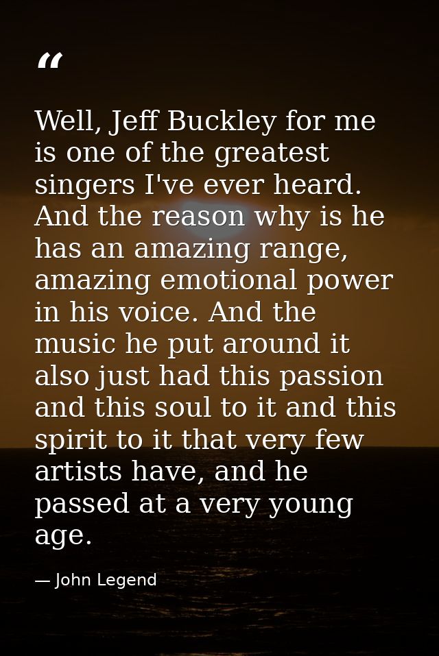 Well, Jeff Buckley for me is one of the greatest singers I've ever heard. And the reason why is he has an amazing range, — John Legend