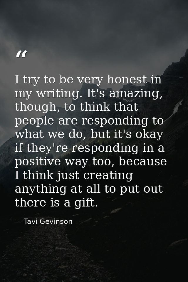 I try to be very honest in my writing. It's amazing, though, to think that people are responding to what we do, but it's — Tavi Gevinson