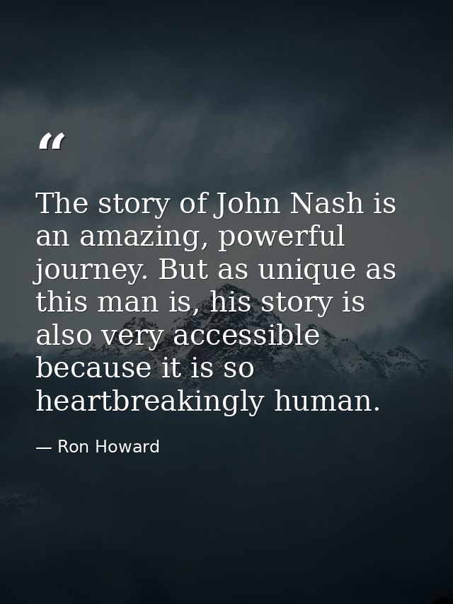 The story of John Nash is an amazing, powerful journey. But as unique as this man is, his story is also very accessible  — Ron Howard