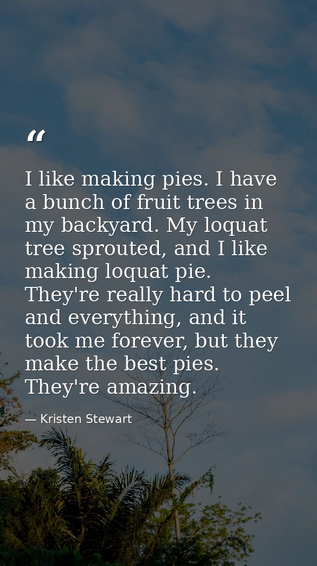 I like making pies. I have a bunch of fruit trees in my backyard. My loquat tree sprouted, and I like making loquat pie. — Kristen Stewart