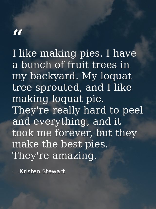 I like making pies. I have a bunch of fruit trees in my backyard. My loquat tree sprouted, and I like making loquat pie. — Kristen Stewart