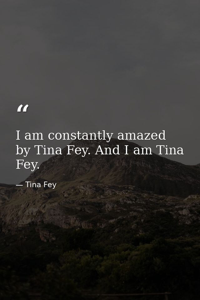 I am constantly amazed by Tina Fey. And I am Tina Fey. — Tina Fey