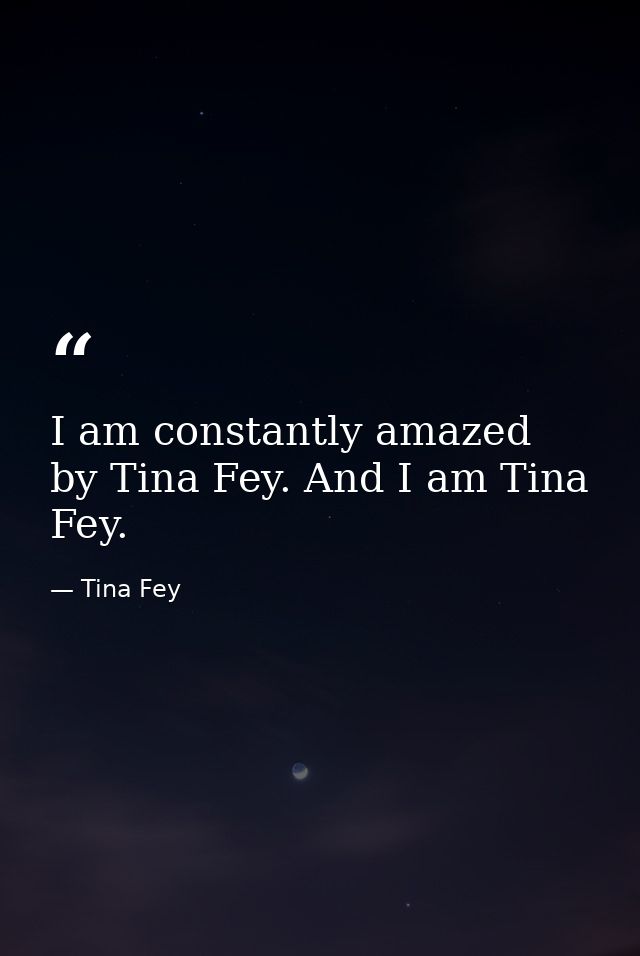 I am constantly amazed by Tina Fey. And I am Tina Fey. — Tina Fey