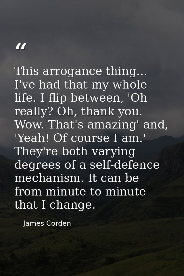 This arrogance thing... I've had that my whole life. I flip between, 'Oh really? Oh, thank you. Wow. That's amazing' and — James Corden