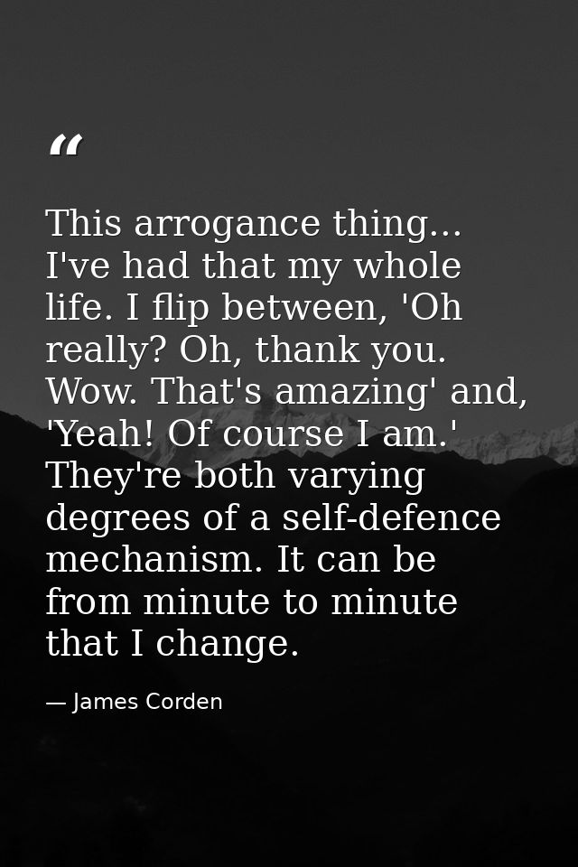 This arrogance thing... I've had that my whole life. I flip between, 'Oh really? Oh, thank you. Wow. That's amazing' and — James Corden