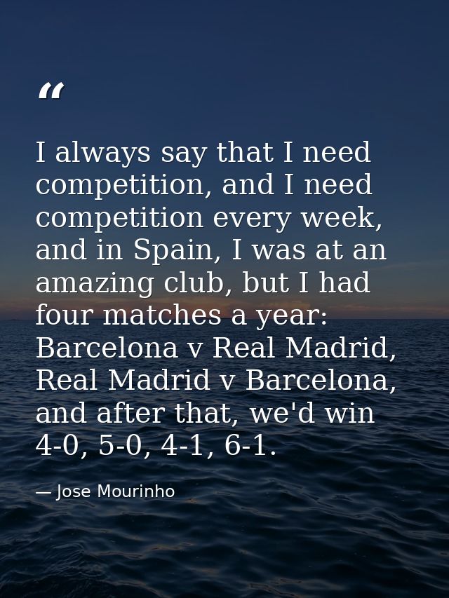 I always say that I need competition, and I need competition every week, and in Spain, I was at an amazing club, but I h — Jose Mourinho